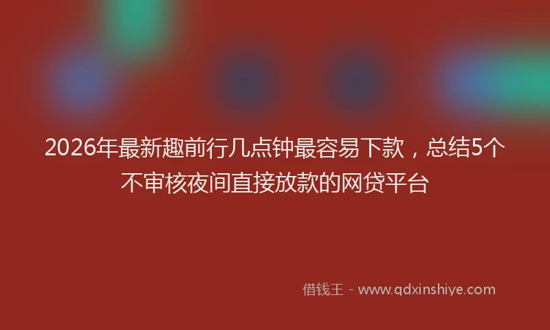 2026年最新趣前行几点钟最容易下款，总结5个不审核夜间直接放款的网贷平台