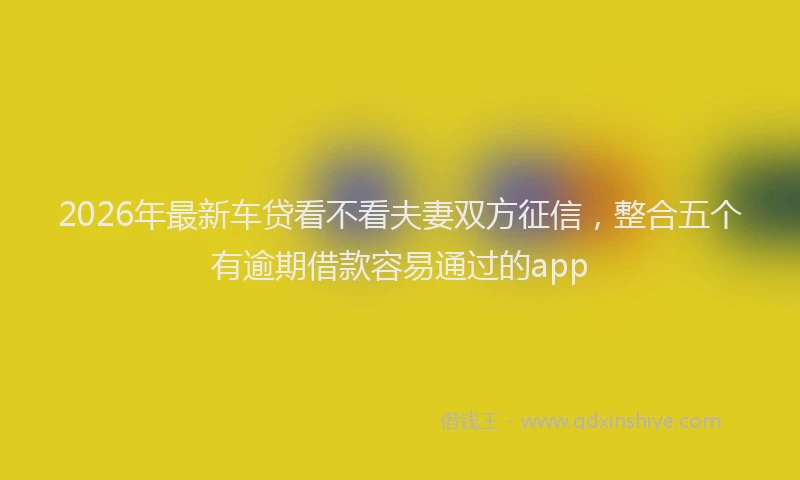 2026年最新车贷看不看夫妻双方征信，整合五个有逾期借款容易通过的app