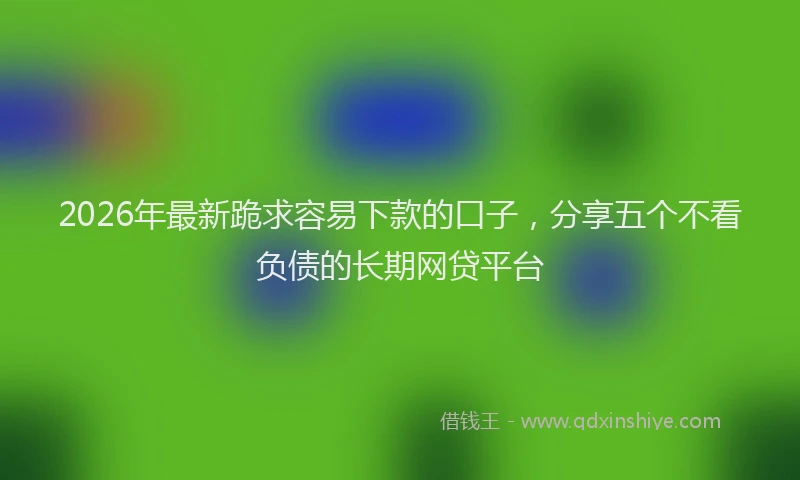 2026年最新跪求容易下款的口子，分享五个不看负债的长期网贷平台