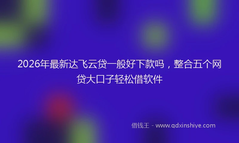 2026年最新达飞云贷一般好下款吗，整合五个网贷大口子轻松借软件