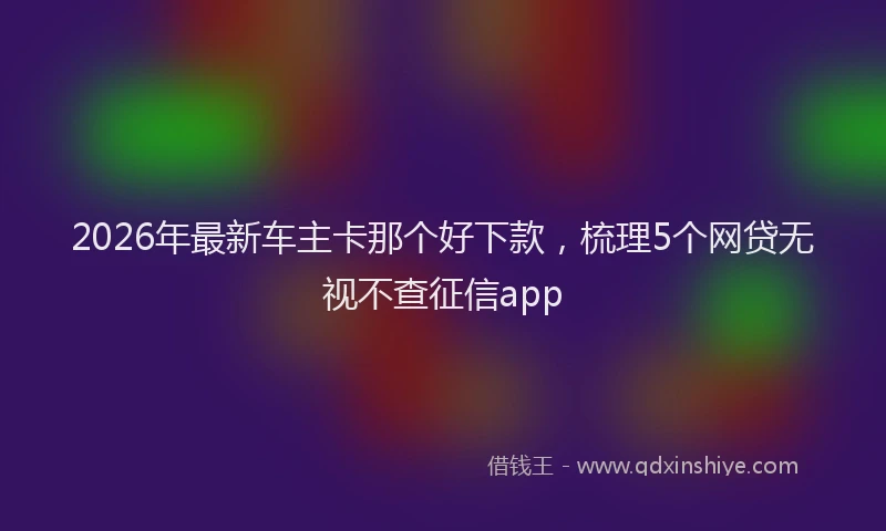 2026年最新车主卡那个好下款，梳理5个网贷无视不查征信app