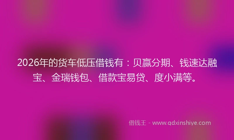2026年的货车低压借钱有：贝赢分期、钱速达融宝、金瑞钱包、借款宝易贷、度小满等。