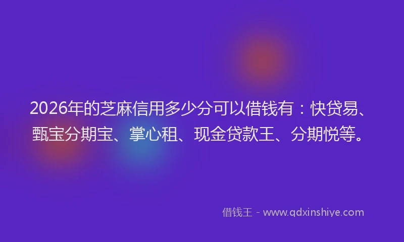 2026年的芝麻信用多少分可以借钱有：快贷易、甄宝分期宝、掌心租、现金贷款王、分期悦等。