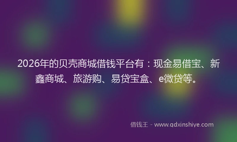 2026年的贝壳商城借钱平台有：现金易借宝、新鑫商城、旅游购、易贷宝盒、e微贷等。