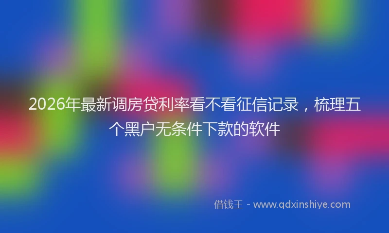 2026年最新调房贷利率看不看征信记录，梳理五个黑户无条件下款的软件