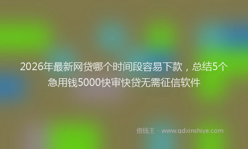 2026年最新网贷哪个时间段容易下款，总结5个急用钱5000快审快贷无需征信软件