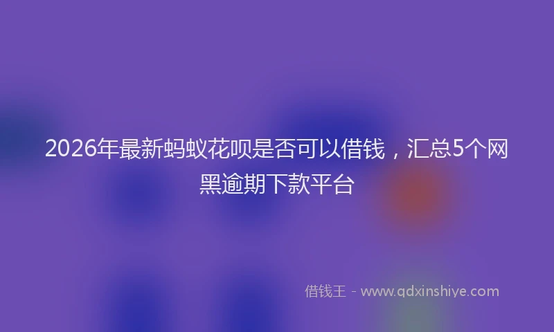 2026年最新蚂蚁花呗是否可以借钱，汇总5个网黑逾期下款平台