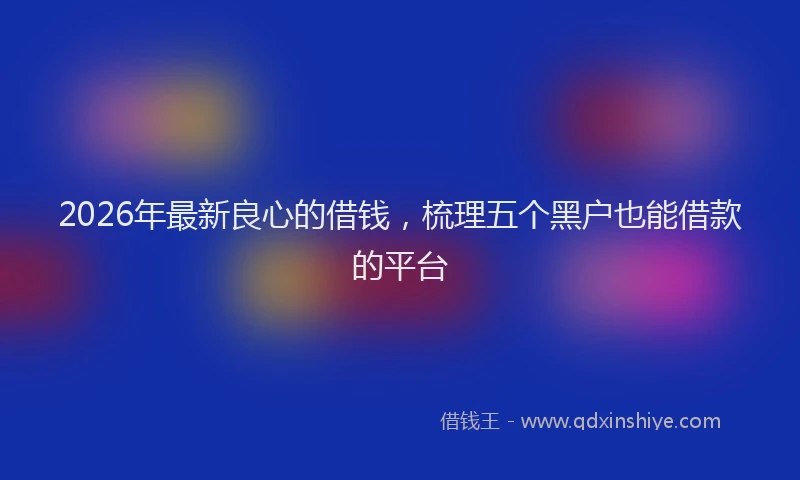 2026年最新良心的借钱，梳理五个黑户也能借款的平台