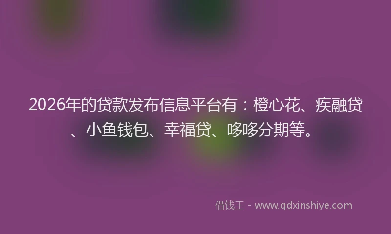 2026年的贷款发布信息平台有：橙心花、疾融贷、小鱼钱包、幸福贷、哆哆分期等。