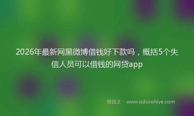 2026年最新网黑微博借钱好下款吗，概括5个失信人员可以借钱的网贷app