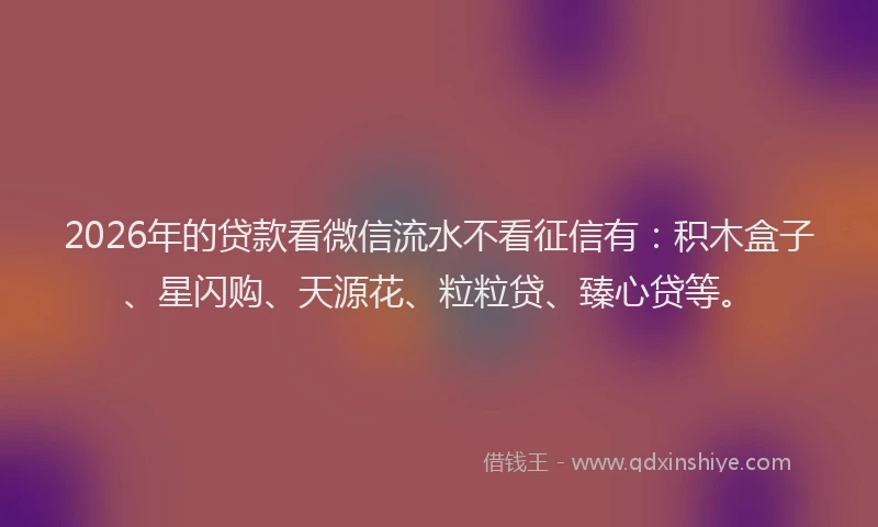 2026年的贷款看微信流水不看征信有：积木盒子、星闪购、天源花、粒粒贷、臻心贷等。