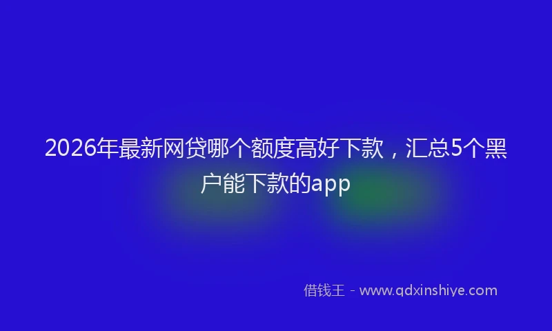 2026年最新网贷哪个额度高好下款，汇总5个黑户能下款的app
