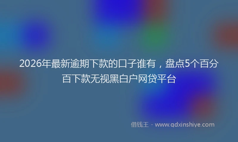 2026年最新逾期下款的口子谁有，盘点5个百分百下款无视黑白户网贷平台