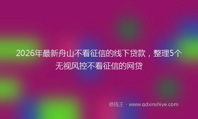 2026年最新舟山不看征信的线下贷款，整理5个无视风控不看征信的网贷