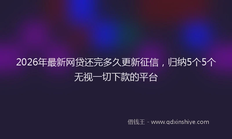 2026年最新网贷还完多久更新征信，归纳5个5个无视一切下款的平台