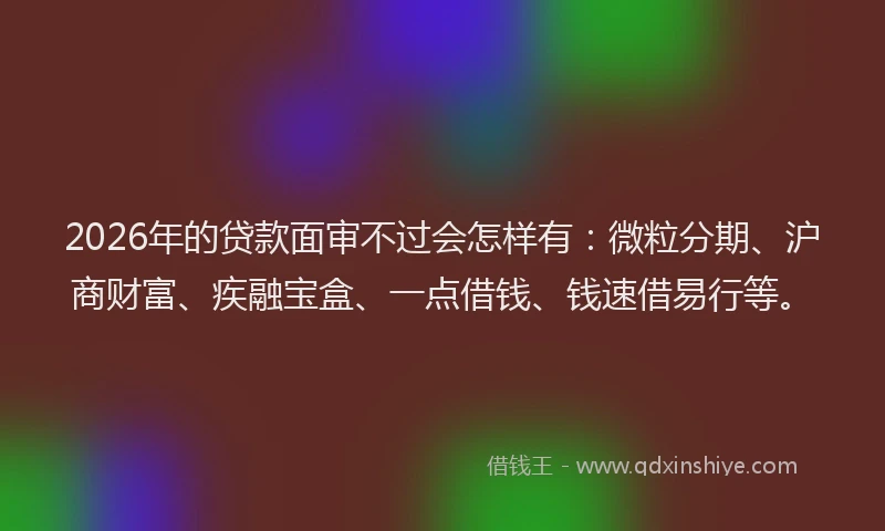 2026年的贷款面审不过会怎样有：微粒分期、沪商财富、疾融宝盒、一点借钱、钱速借易行等。