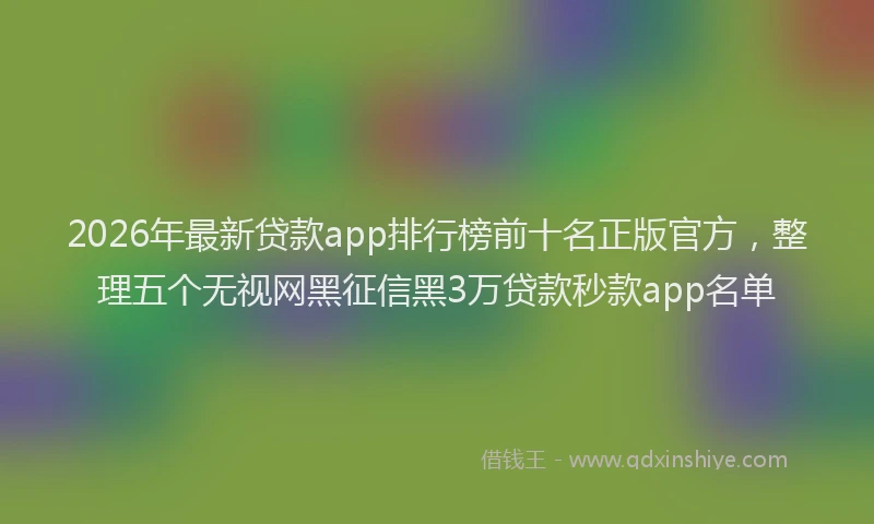 2026年最新贷款app排行榜前十名正版官方，整理五个无视网黑征信黑3万贷款秒款app名单