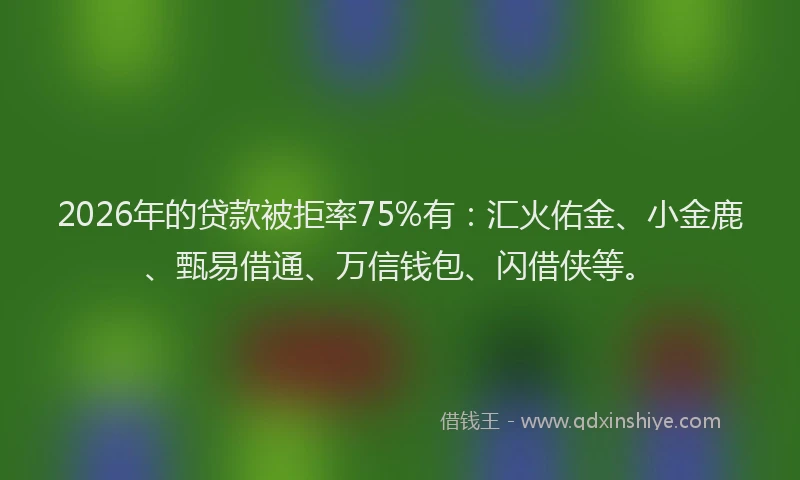 2026年的贷款被拒率75%有：汇火佑金、小金鹿、甄易借通、万信钱包、闪借侠等。