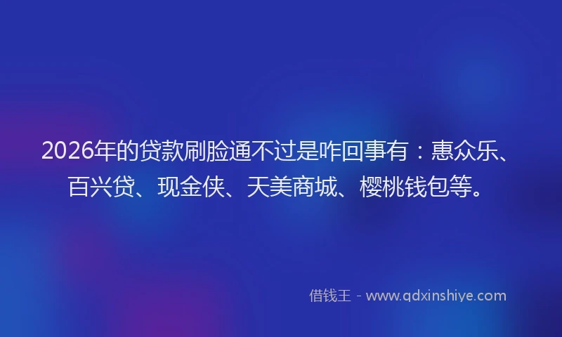 2026年的贷款刷脸通不过是咋回事有：惠众乐、百兴贷、现金侠、天美商城、樱桃钱包等。