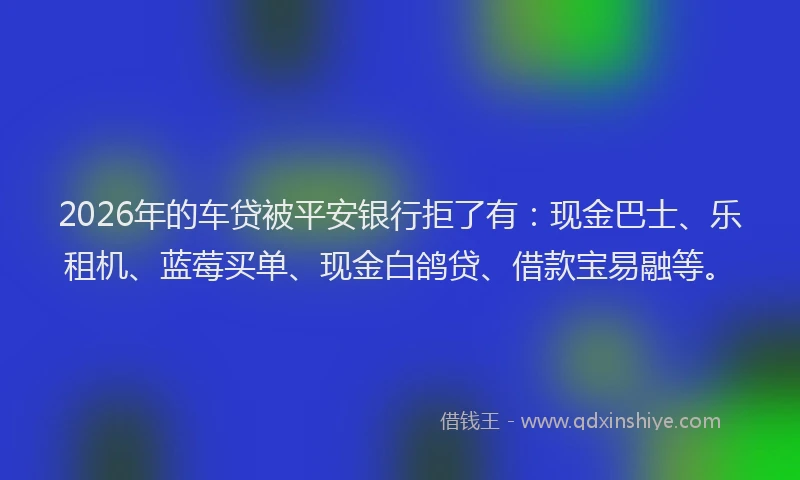 2026年的车贷被平安银行拒了有：现金巴士、乐租机、蓝莓买单、现金白鸽贷、借款宝易融等。