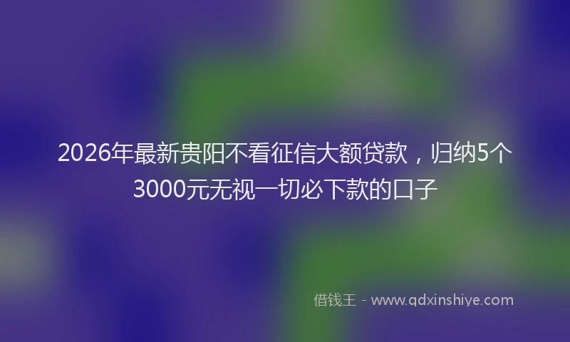 2026年最新贵阳不看征信大额贷款，归纳5个3000元无视一切必下款的口子