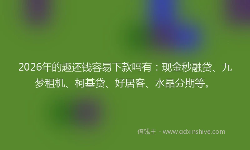 2026年的趣还钱容易下款吗有：现金秒融贷、九梦租机、柯基贷、好居客、水晶分期等。