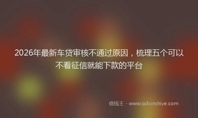 2026年最新车贷审核不通过原因，梳理五个可以不看征信就能下款的平台