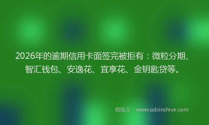 2026年的逾期信用卡面签完被拒有：微粒分期、智汇钱包、安逸花、宜享花、金钥匙贷等。
