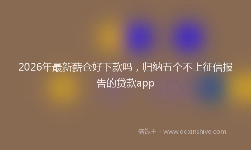 2026年最新薪仓好下款吗，归纳五个不上征信报告的贷款app