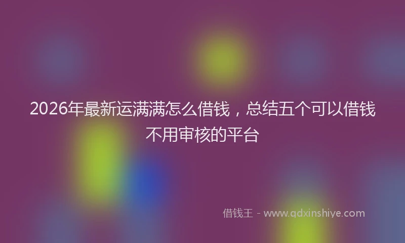 2026年最新运满满怎么借钱，总结五个可以借钱不用审核的平台