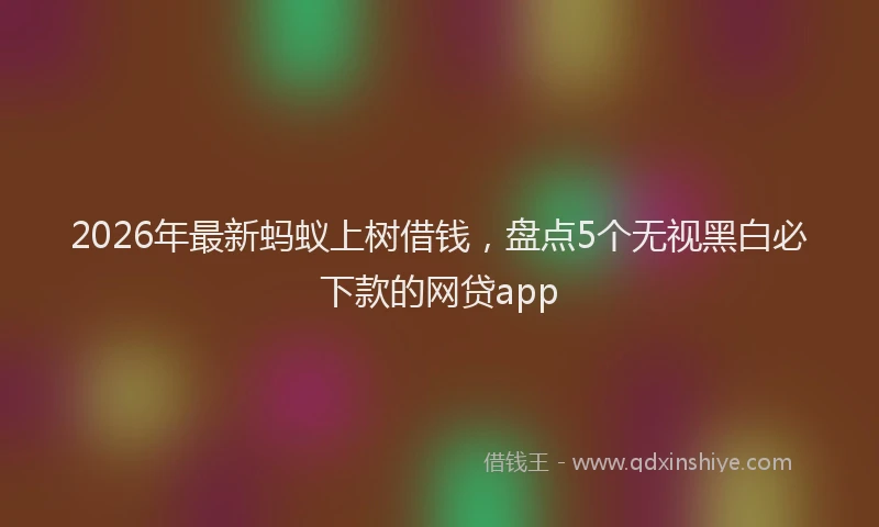 2026年最新蚂蚁上树借钱，盘点5个无视黑白必下款的网贷app