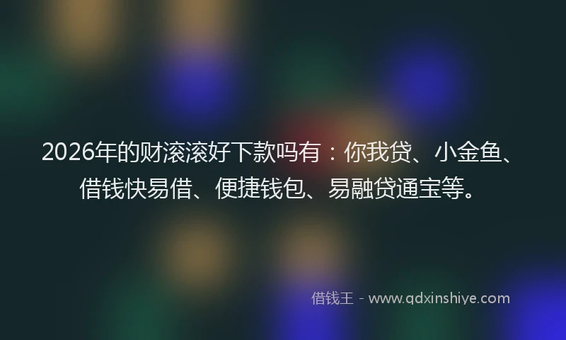 2026年的财滚滚好下款吗有：你我贷、小金鱼、借钱快易借、便捷钱包、易融贷通宝等。