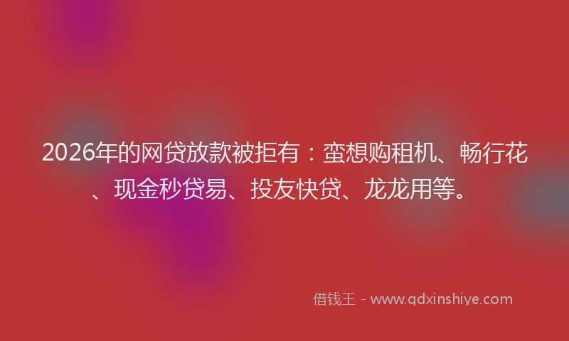 2026年的网贷放款被拒有：蛮想购租机、畅行花、现金秒贷易、投友快贷、龙龙用等。