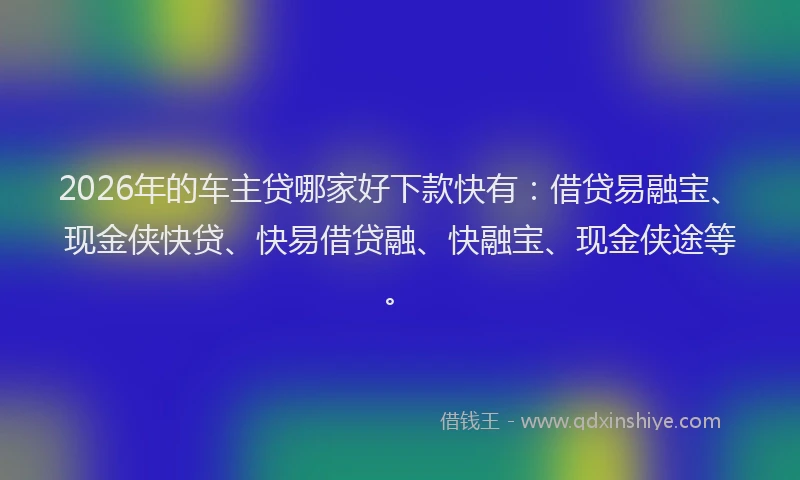 2026年的车主贷哪家好下款快有：借贷易融宝、现金侠快贷、快易借贷融、快融宝、现金侠途等。