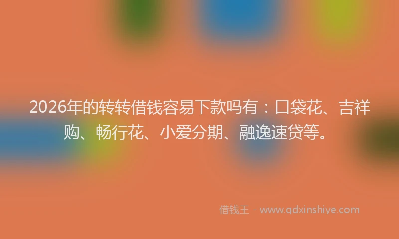 2026年的转转借钱容易下款吗有：口袋花、吉祥购、畅行花、小爱分期、融逸速贷等。