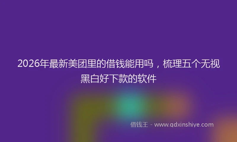 2026年最新美团里的借钱能用吗，梳理五个无视黑白好下款的软件