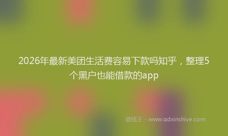 2026年最新美团生活费容易下款吗知乎，整理5个黑户也能借款的app