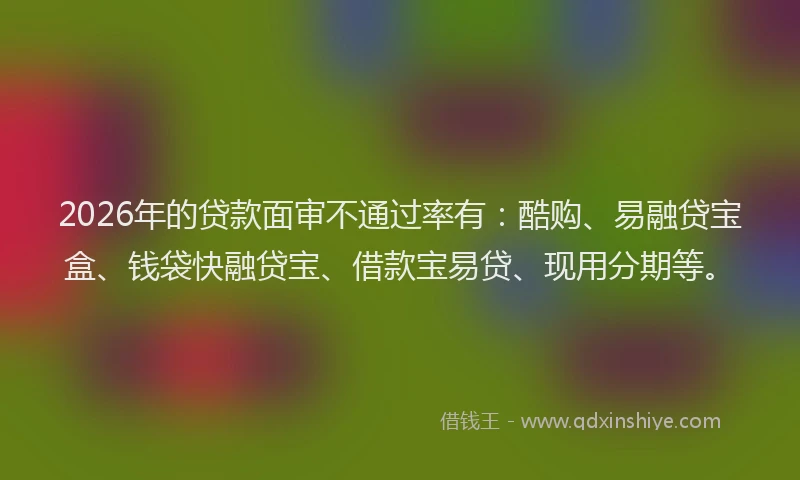 2026年的贷款面审不通过率有：酷购、易融贷宝盒、钱袋快融贷宝、借款宝易贷、现用分期等。