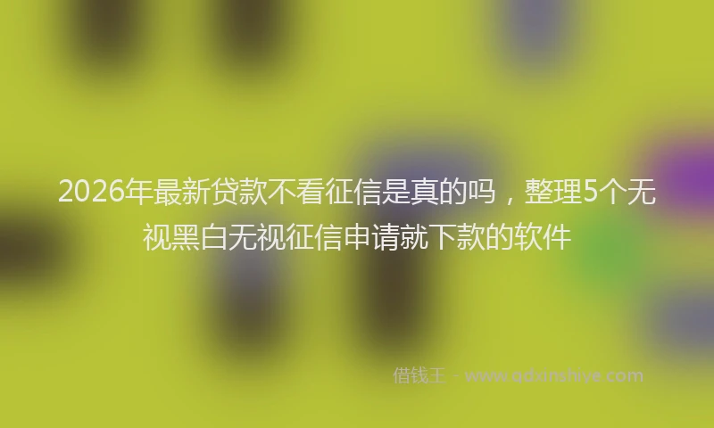 2026年最新贷款不看征信是真的吗，整理5个无视黑白无视征信申请就下款的软件