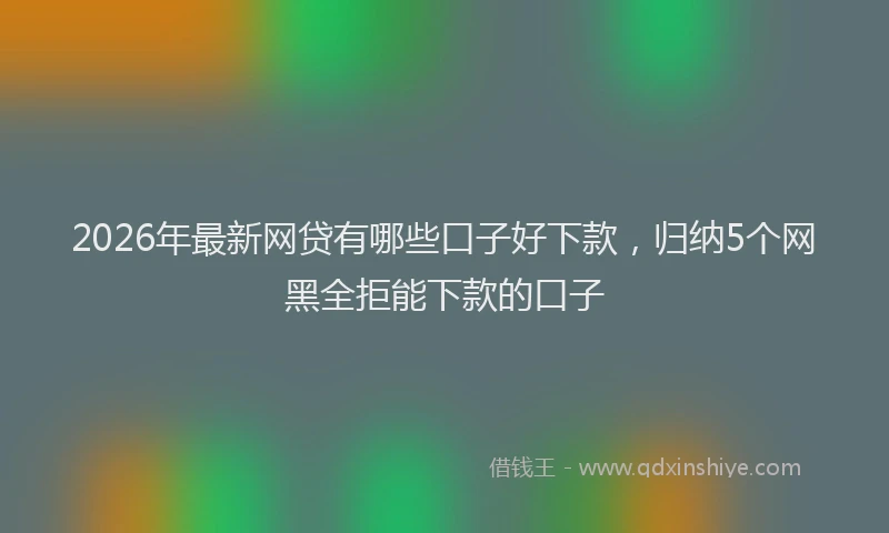 2026年最新网贷有哪些口子好下款，归纳5个网黑全拒能下款的口子