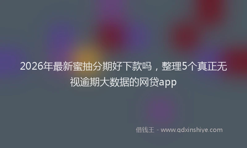 2026年最新蜜抽分期好下款吗，整理5个真正无视逾期大数据的网贷app