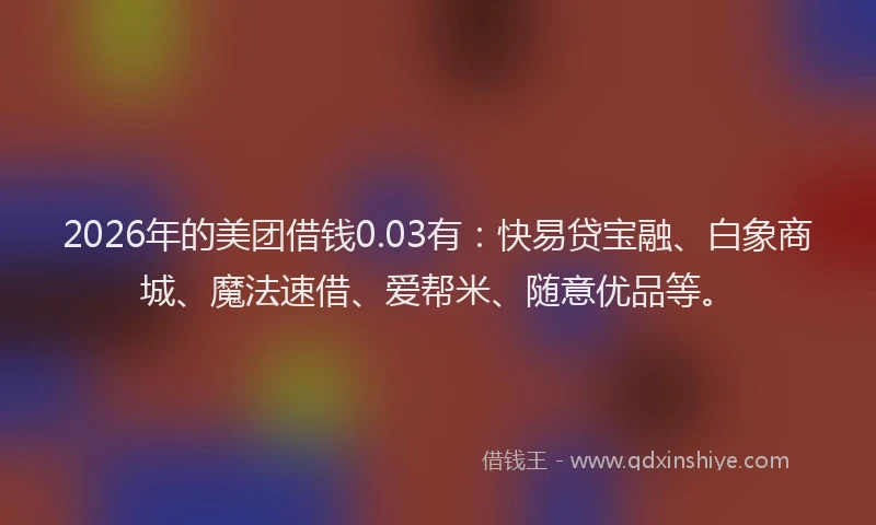2026年的美团借钱0.03有：快易贷宝融、白象商城、魔法速借、爱帮米、随意优品等。