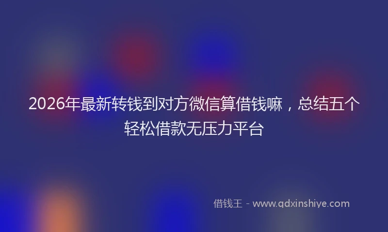 2026年最新转钱到对方微信算借钱嘛，总结五个轻松借款无压力平台