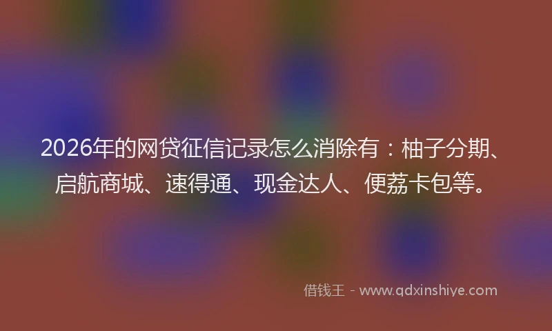 2026年的网贷征信记录怎么消除有：柚子分期、启航商城、速得通、现金达人、便荔卡包等。