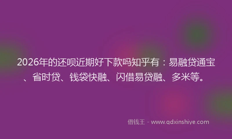 2026年的还呗近期好下款吗知乎有：易融贷通宝、省时贷、钱袋快融、闪借易贷融、多米等。