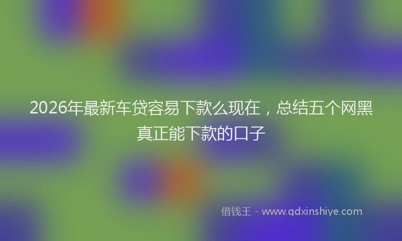 2026年最新车贷容易下款么现在，总结五个网黑真正能下款的口子
