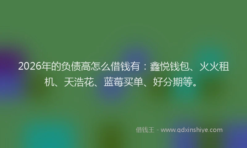 2026年的负债高怎么借钱有：鑫悦钱包、火火租机、天浩花、蓝莓买单、好分期等。