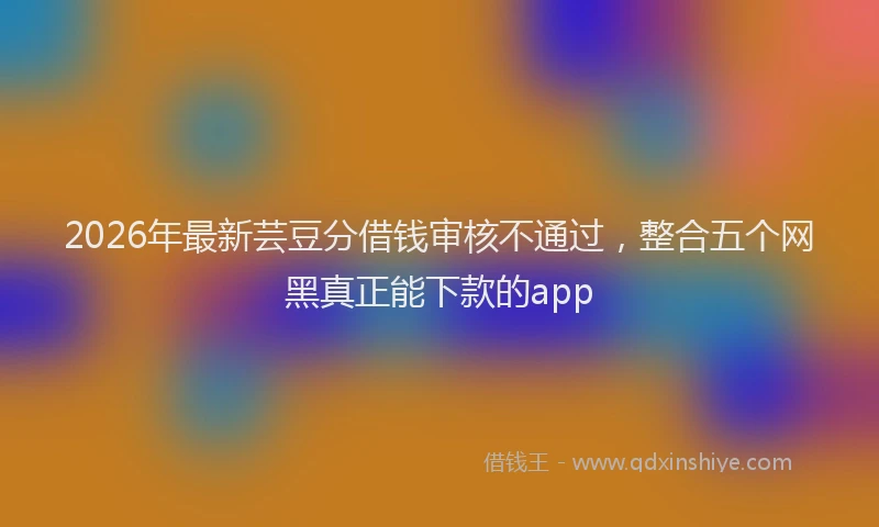 2026年最新芸豆分借钱审核不通过，整合五个网黑真正能下款的app