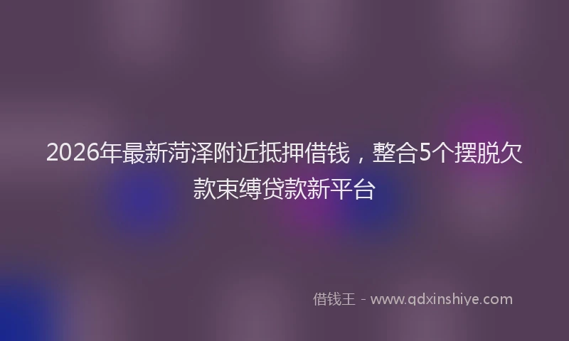2026年最新菏泽附近抵押借钱，整合5个摆脱欠款束缚贷款新平台