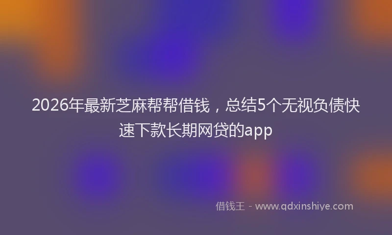 2026年最新芝麻帮帮借钱，总结5个无视负债快速下款长期网贷的app